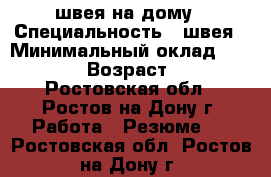 швея на дому › Специальность ­ швея › Минимальный оклад ­ 15 000 › Возраст ­ 44 - Ростовская обл., Ростов-на-Дону г. Работа » Резюме   . Ростовская обл.,Ростов-на-Дону г.